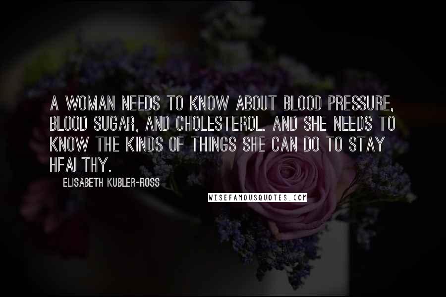 Elisabeth Kubler-Ross Quotes: A woman needs to know about blood pressure, blood sugar, and cholesterol. And she needs to know the kinds of things she can do to stay healthy.