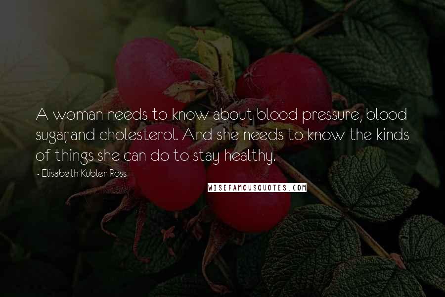 Elisabeth Kubler-Ross Quotes: A woman needs to know about blood pressure, blood sugar, and cholesterol. And she needs to know the kinds of things she can do to stay healthy.