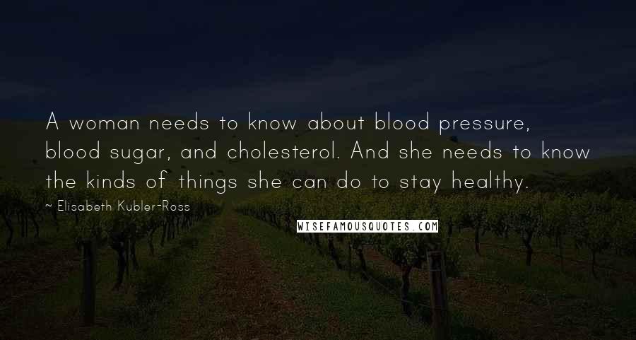 Elisabeth Kubler-Ross Quotes: A woman needs to know about blood pressure, blood sugar, and cholesterol. And she needs to know the kinds of things she can do to stay healthy.