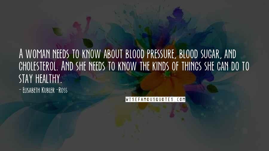 Elisabeth Kubler-Ross Quotes: A woman needs to know about blood pressure, blood sugar, and cholesterol. And she needs to know the kinds of things she can do to stay healthy.