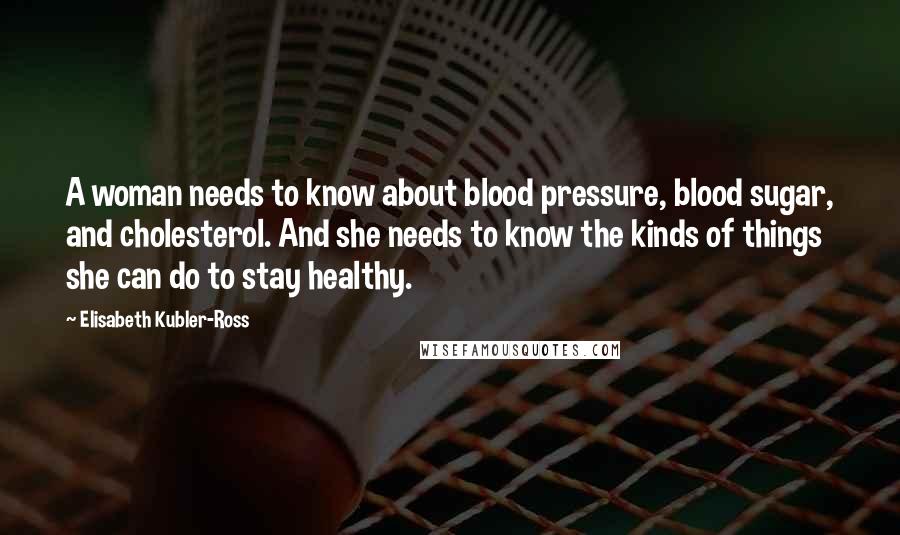 Elisabeth Kubler-Ross Quotes: A woman needs to know about blood pressure, blood sugar, and cholesterol. And she needs to know the kinds of things she can do to stay healthy.