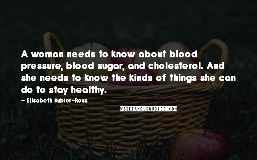 Elisabeth Kubler-Ross Quotes: A woman needs to know about blood pressure, blood sugar, and cholesterol. And she needs to know the kinds of things she can do to stay healthy.