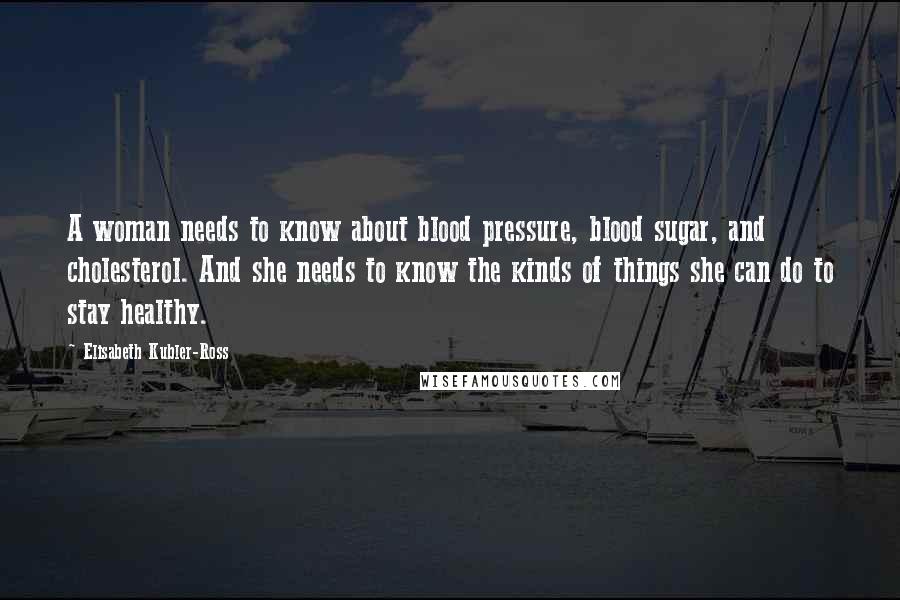 Elisabeth Kubler-Ross Quotes: A woman needs to know about blood pressure, blood sugar, and cholesterol. And she needs to know the kinds of things she can do to stay healthy.