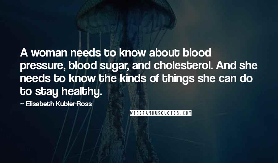 Elisabeth Kubler-Ross Quotes: A woman needs to know about blood pressure, blood sugar, and cholesterol. And she needs to know the kinds of things she can do to stay healthy.