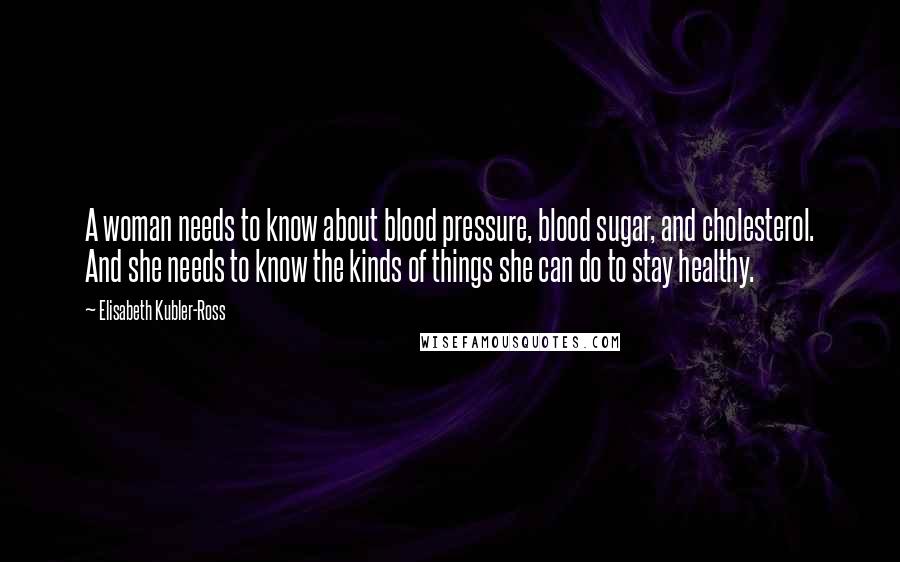 Elisabeth Kubler-Ross Quotes: A woman needs to know about blood pressure, blood sugar, and cholesterol. And she needs to know the kinds of things she can do to stay healthy.