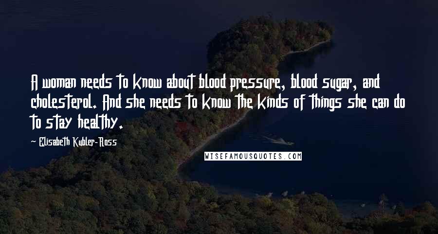 Elisabeth Kubler-Ross Quotes: A woman needs to know about blood pressure, blood sugar, and cholesterol. And she needs to know the kinds of things she can do to stay healthy.