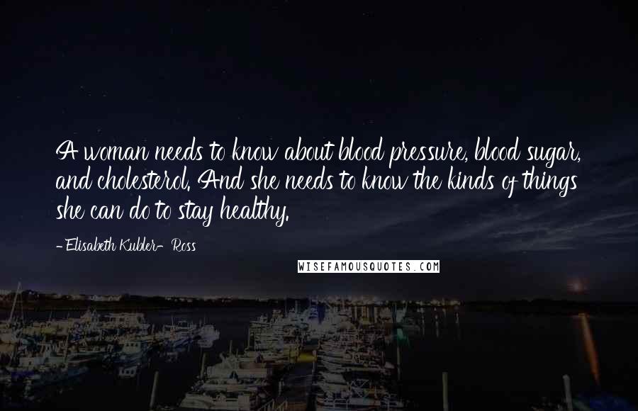 Elisabeth Kubler-Ross Quotes: A woman needs to know about blood pressure, blood sugar, and cholesterol. And she needs to know the kinds of things she can do to stay healthy.