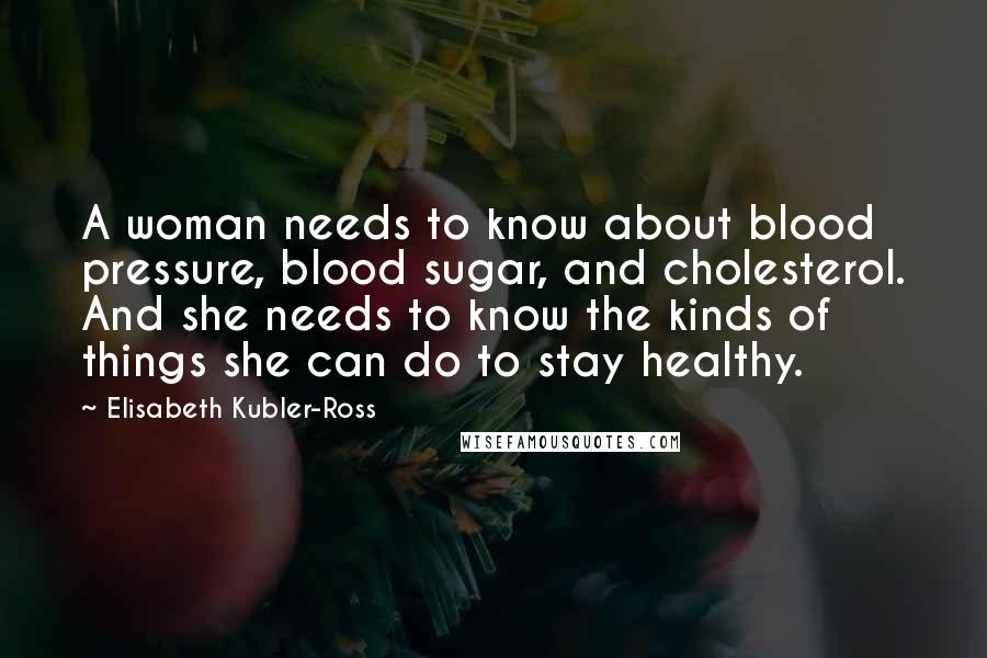 Elisabeth Kubler-Ross Quotes: A woman needs to know about blood pressure, blood sugar, and cholesterol. And she needs to know the kinds of things she can do to stay healthy.