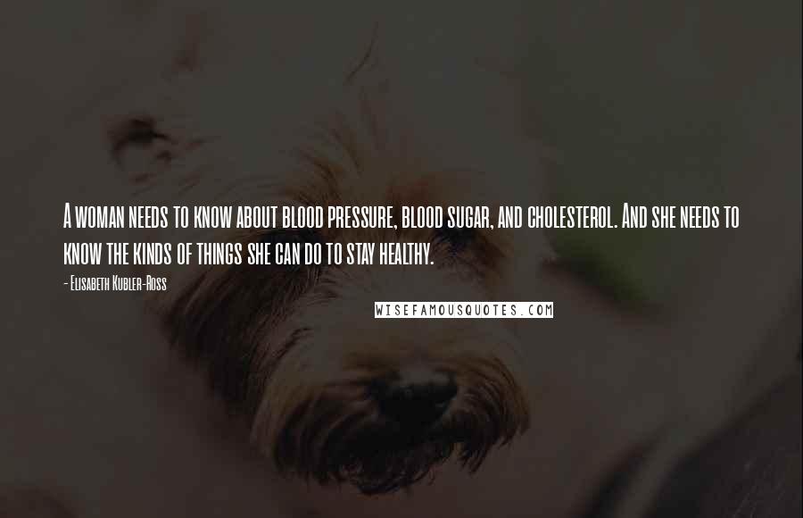 Elisabeth Kubler-Ross Quotes: A woman needs to know about blood pressure, blood sugar, and cholesterol. And she needs to know the kinds of things she can do to stay healthy.