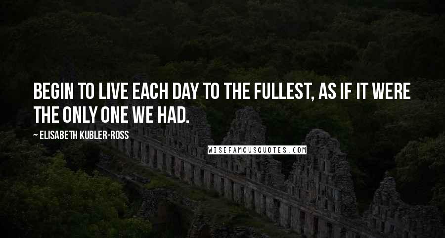 Elisabeth Kubler-Ross Quotes: Begin to live each day to the fullest, as if it were the only one we had.