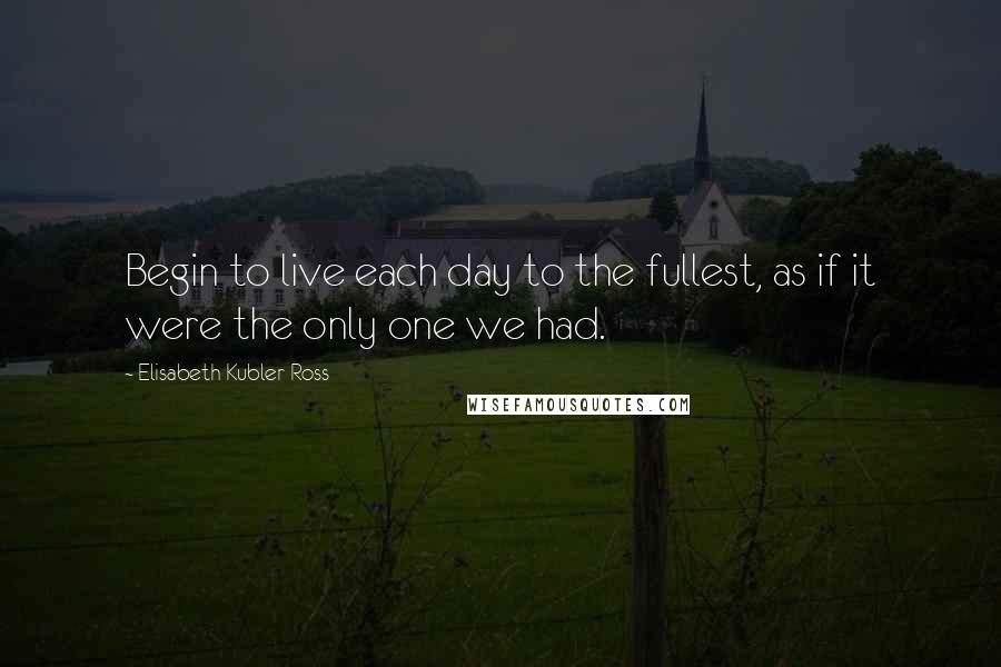 Elisabeth Kubler-Ross Quotes: Begin to live each day to the fullest, as if it were the only one we had.