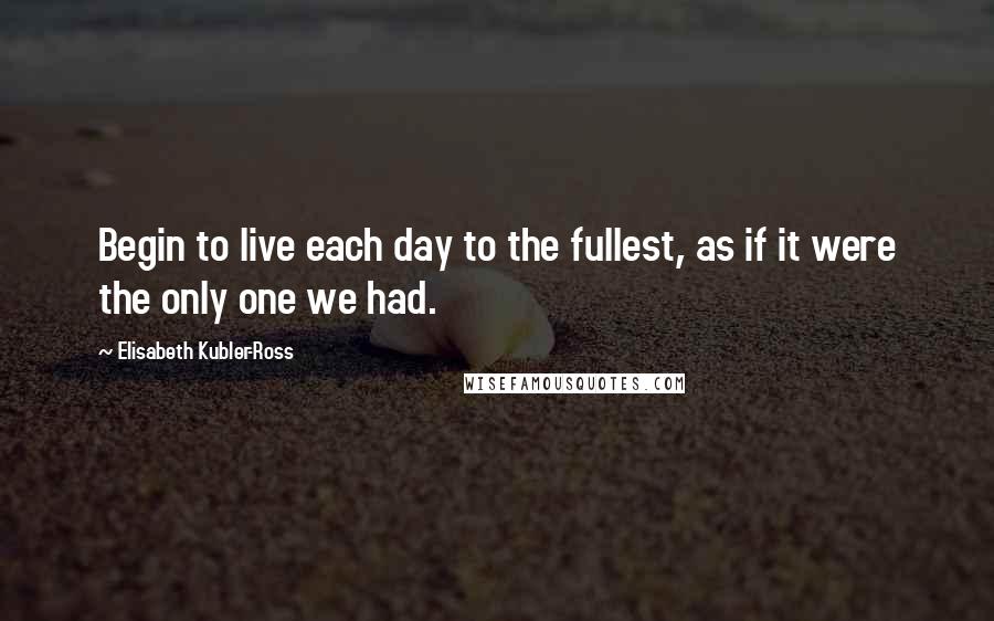 Elisabeth Kubler-Ross Quotes: Begin to live each day to the fullest, as if it were the only one we had.