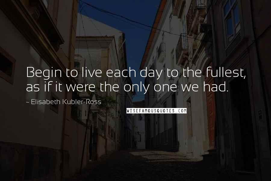 Elisabeth Kubler-Ross Quotes: Begin to live each day to the fullest, as if it were the only one we had.