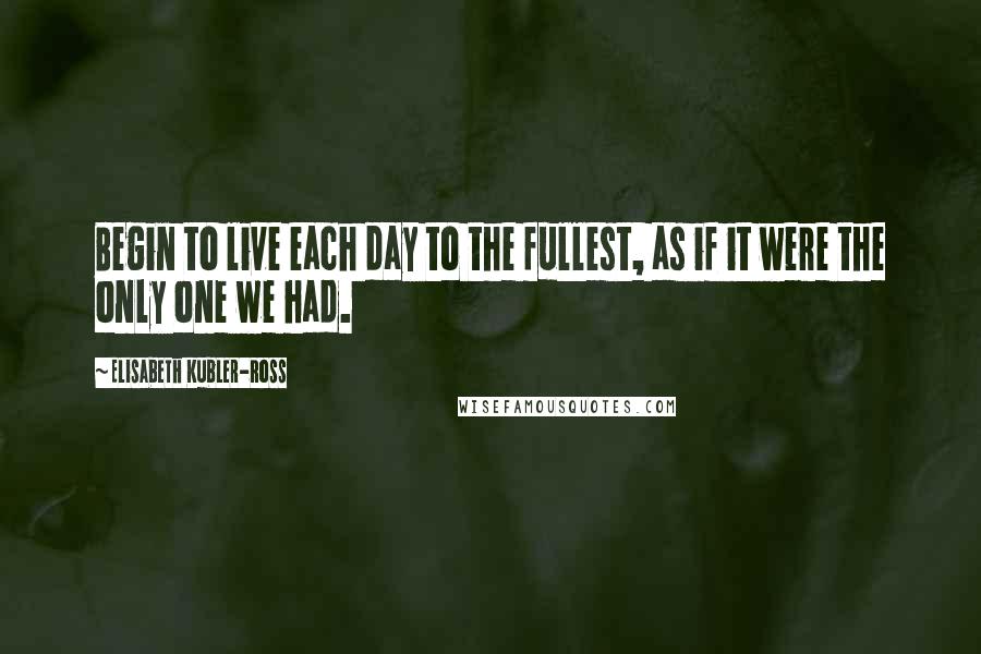 Elisabeth Kubler-Ross Quotes: Begin to live each day to the fullest, as if it were the only one we had.