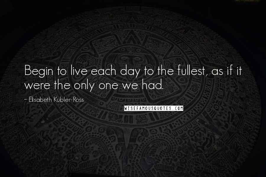 Elisabeth Kubler-Ross Quotes: Begin to live each day to the fullest, as if it were the only one we had.