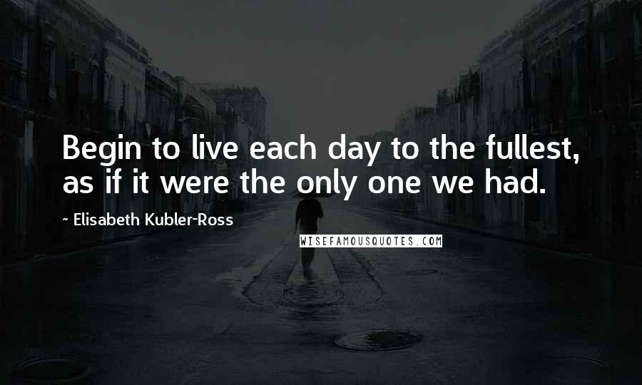 Elisabeth Kubler-Ross Quotes: Begin to live each day to the fullest, as if it were the only one we had.