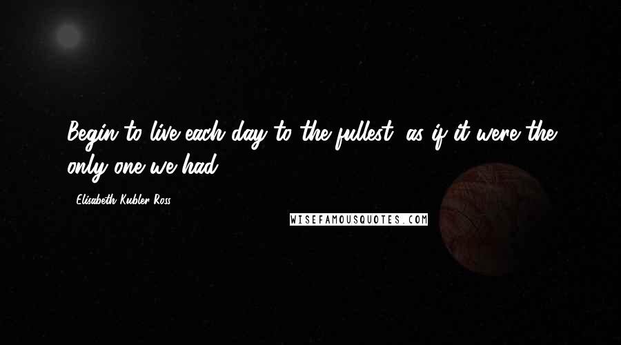 Elisabeth Kubler-Ross Quotes: Begin to live each day to the fullest, as if it were the only one we had.