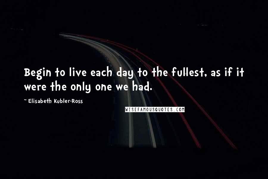 Elisabeth Kubler-Ross Quotes: Begin to live each day to the fullest, as if it were the only one we had.