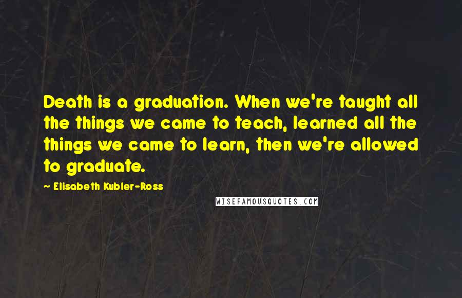 Elisabeth Kubler-Ross Quotes: Death is a graduation. When we're taught all the things we came to teach, learned all the things we came to learn, then we're allowed to graduate.