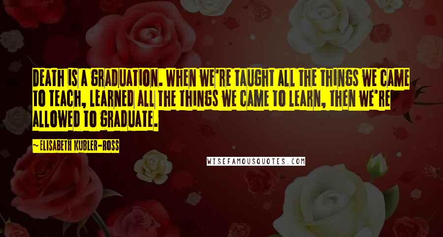 Elisabeth Kubler-Ross Quotes: Death is a graduation. When we're taught all the things we came to teach, learned all the things we came to learn, then we're allowed to graduate.