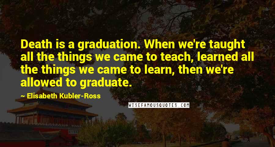 Elisabeth Kubler-Ross Quotes: Death is a graduation. When we're taught all the things we came to teach, learned all the things we came to learn, then we're allowed to graduate.