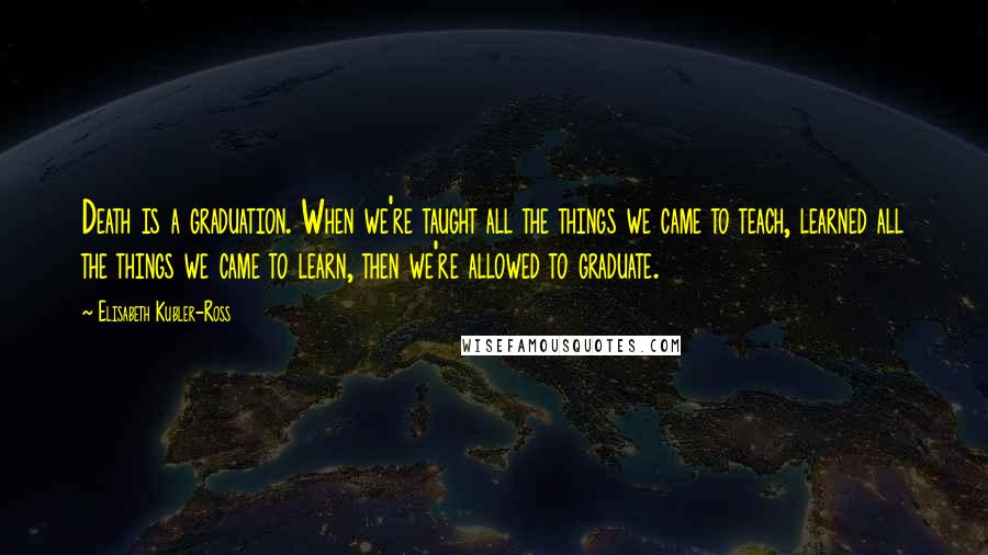 Elisabeth Kubler-Ross Quotes: Death is a graduation. When we're taught all the things we came to teach, learned all the things we came to learn, then we're allowed to graduate.