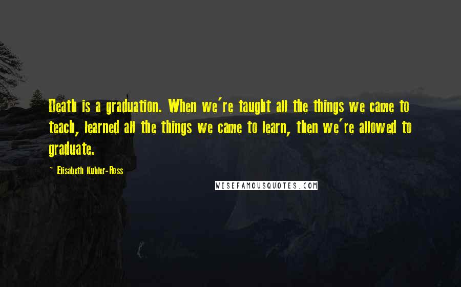 Elisabeth Kubler-Ross Quotes: Death is a graduation. When we're taught all the things we came to teach, learned all the things we came to learn, then we're allowed to graduate.