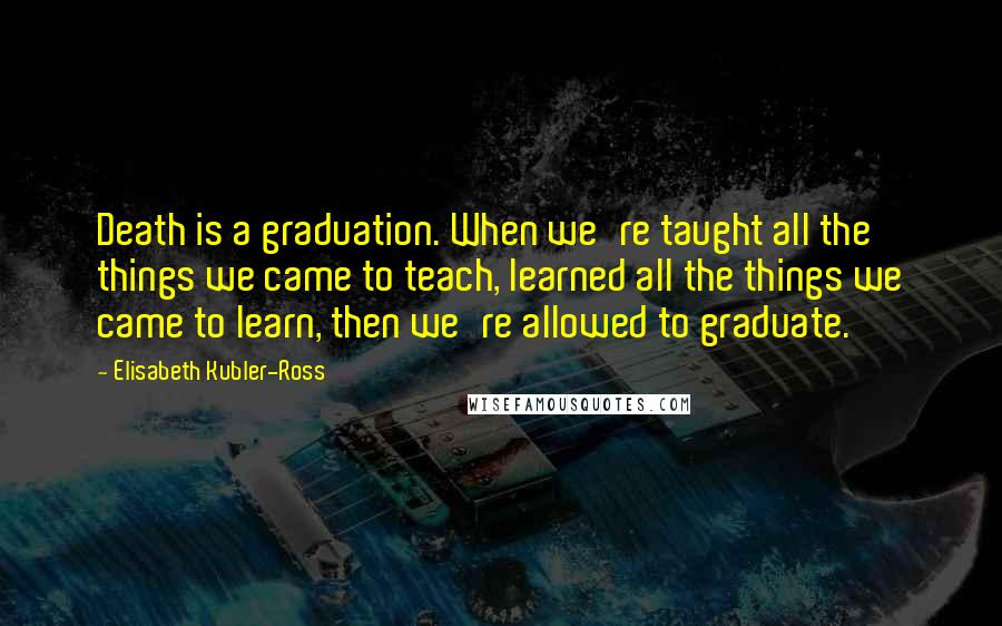 Elisabeth Kubler-Ross Quotes: Death is a graduation. When we're taught all the things we came to teach, learned all the things we came to learn, then we're allowed to graduate.