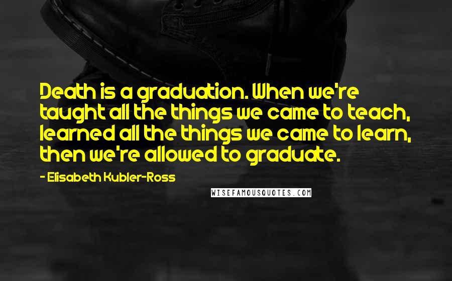 Elisabeth Kubler-Ross Quotes: Death is a graduation. When we're taught all the things we came to teach, learned all the things we came to learn, then we're allowed to graduate.