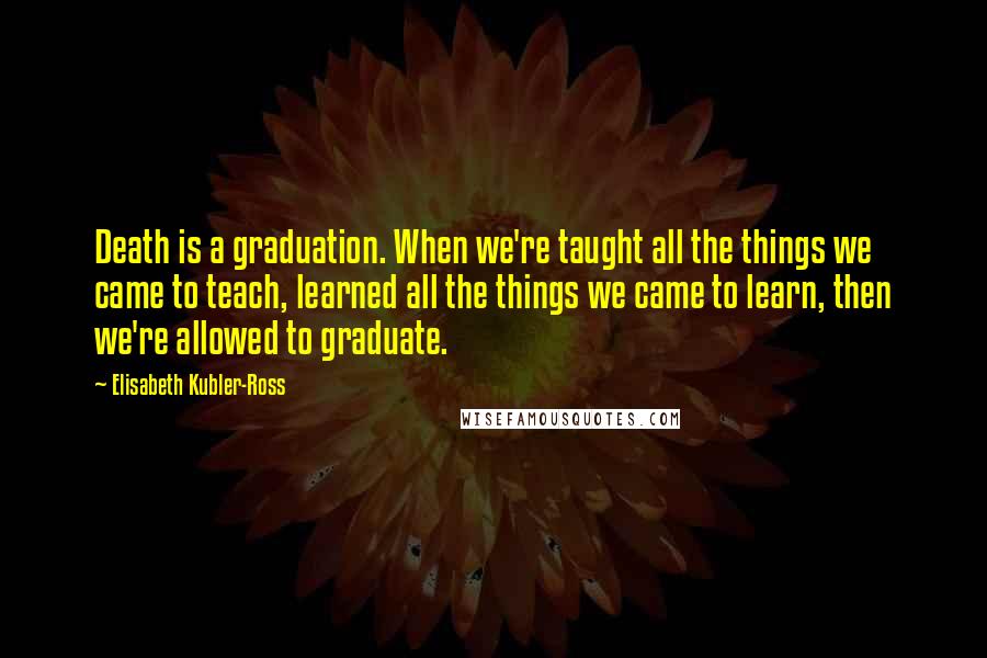 Elisabeth Kubler-Ross Quotes: Death is a graduation. When we're taught all the things we came to teach, learned all the things we came to learn, then we're allowed to graduate.