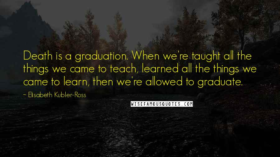 Elisabeth Kubler-Ross Quotes: Death is a graduation. When we're taught all the things we came to teach, learned all the things we came to learn, then we're allowed to graduate.