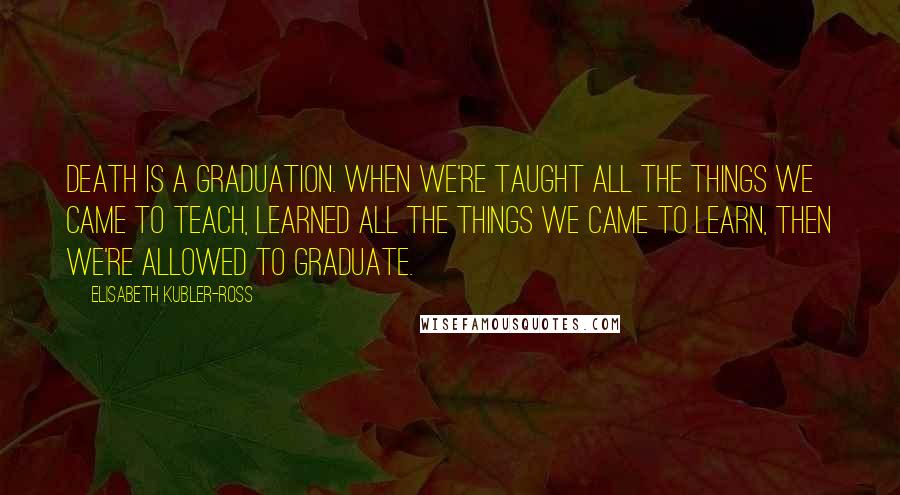 Elisabeth Kubler-Ross Quotes: Death is a graduation. When we're taught all the things we came to teach, learned all the things we came to learn, then we're allowed to graduate.