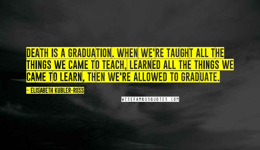 Elisabeth Kubler-Ross Quotes: Death is a graduation. When we're taught all the things we came to teach, learned all the things we came to learn, then we're allowed to graduate.