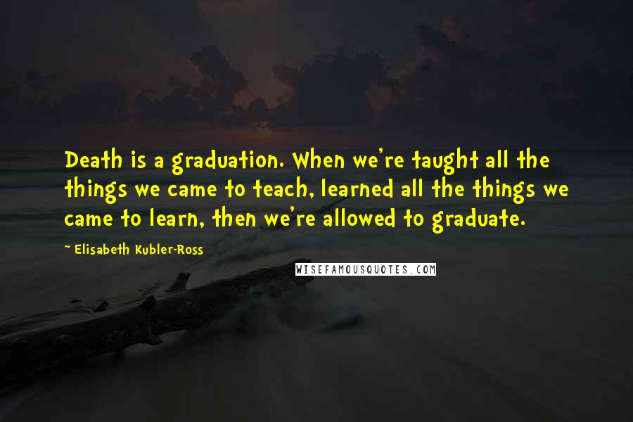 Elisabeth Kubler-Ross Quotes: Death is a graduation. When we're taught all the things we came to teach, learned all the things we came to learn, then we're allowed to graduate.