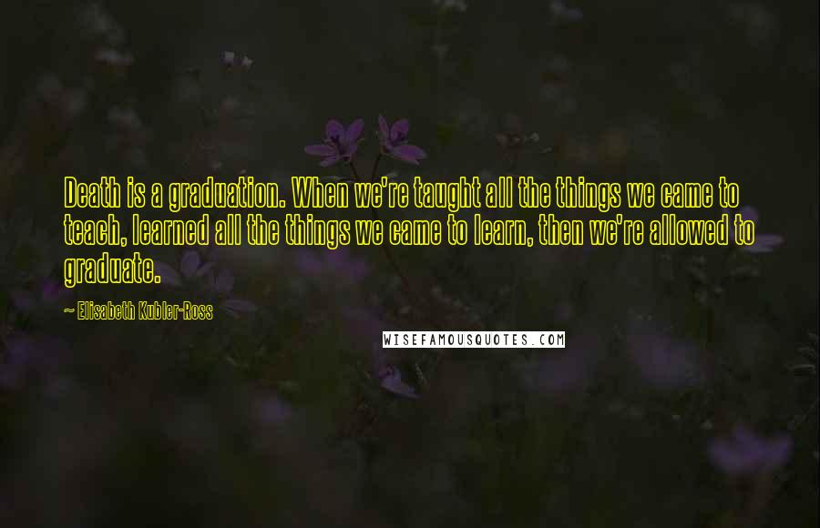 Elisabeth Kubler-Ross Quotes: Death is a graduation. When we're taught all the things we came to teach, learned all the things we came to learn, then we're allowed to graduate.