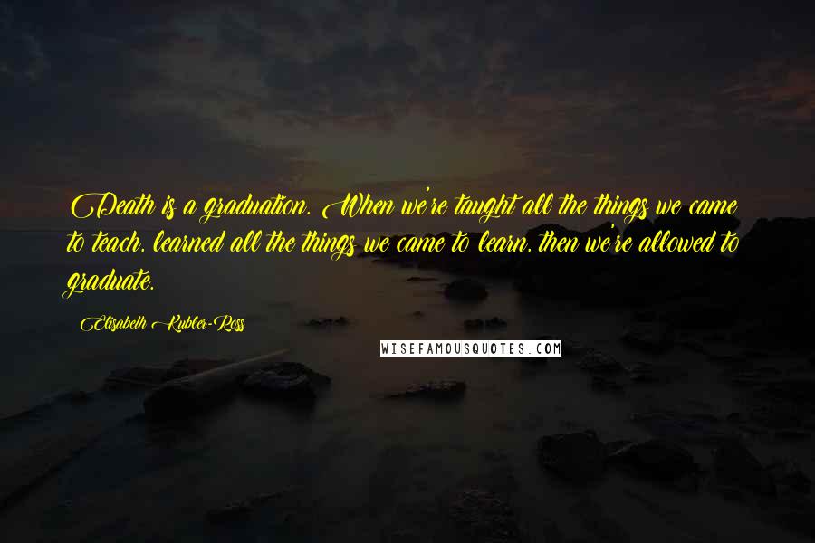 Elisabeth Kubler-Ross Quotes: Death is a graduation. When we're taught all the things we came to teach, learned all the things we came to learn, then we're allowed to graduate.