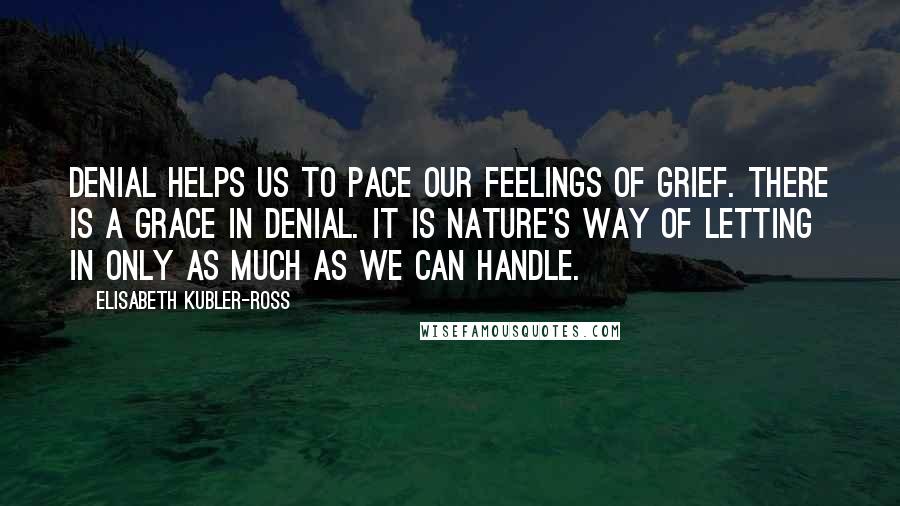 Elisabeth Kubler-Ross Quotes: Denial helps us to pace our feelings of grief. There is a grace in denial. It is nature's way of letting in only as much as we can handle.