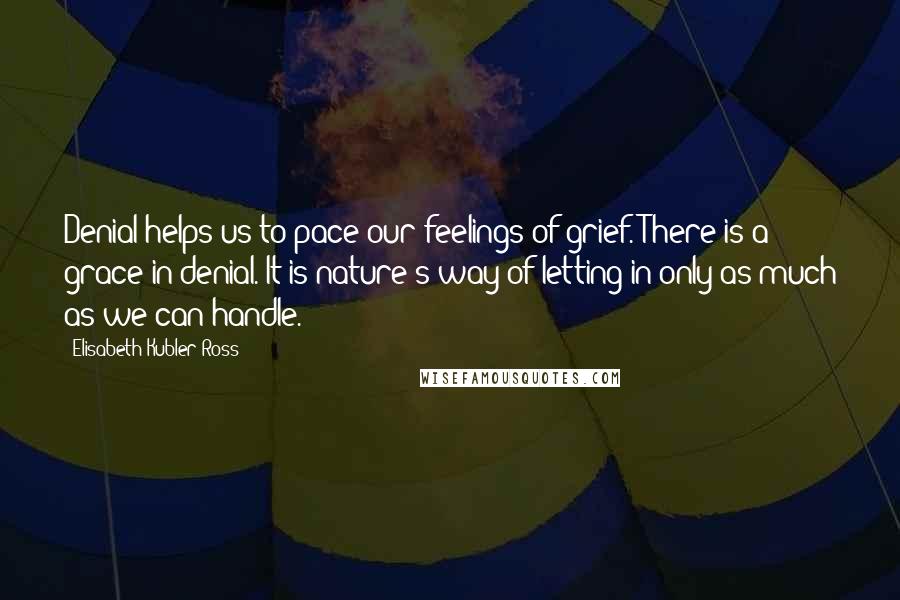 Elisabeth Kubler-Ross Quotes: Denial helps us to pace our feelings of grief. There is a grace in denial. It is nature's way of letting in only as much as we can handle.