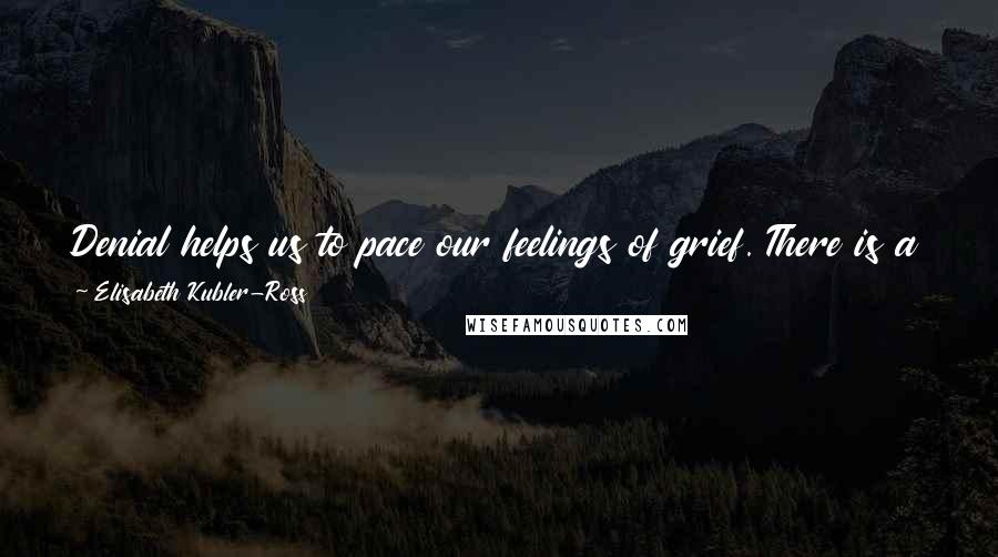 Elisabeth Kubler-Ross Quotes: Denial helps us to pace our feelings of grief. There is a grace in denial. It is nature's way of letting in only as much as we can handle.