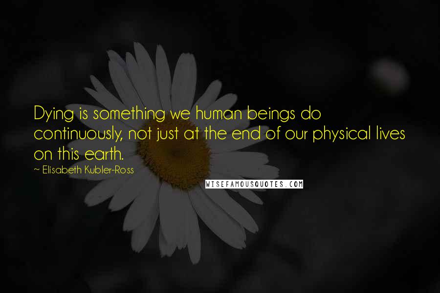 Elisabeth Kubler-Ross Quotes: Dying is something we human beings do continuously, not just at the end of our physical lives on this earth.