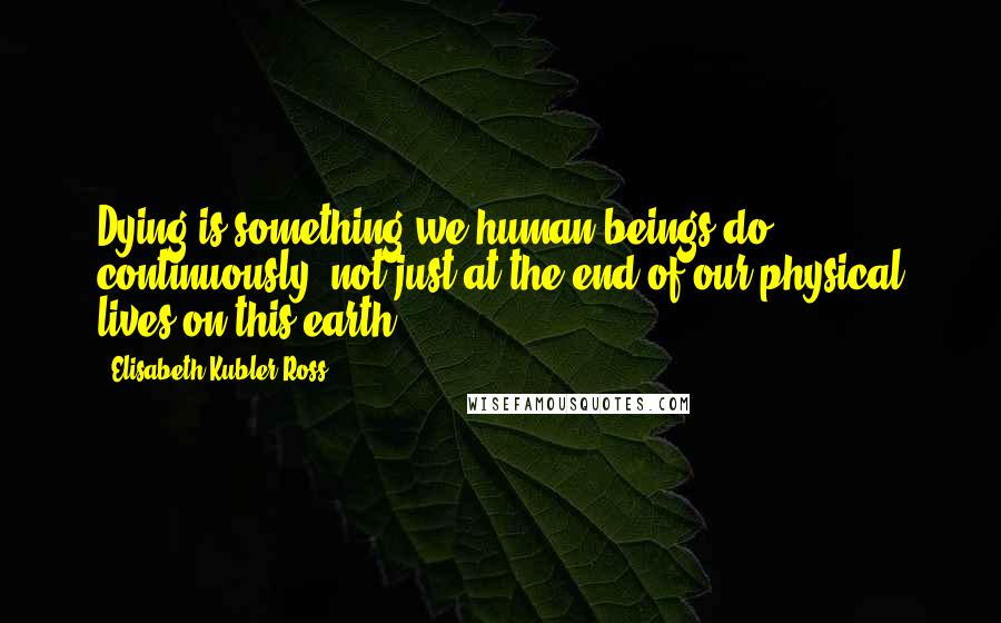 Elisabeth Kubler-Ross Quotes: Dying is something we human beings do continuously, not just at the end of our physical lives on this earth.