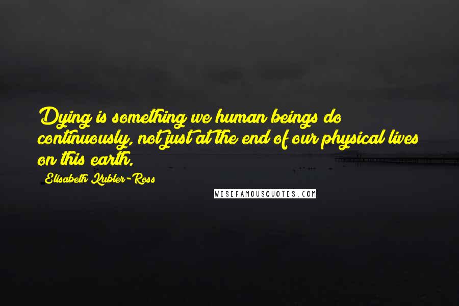 Elisabeth Kubler-Ross Quotes: Dying is something we human beings do continuously, not just at the end of our physical lives on this earth.