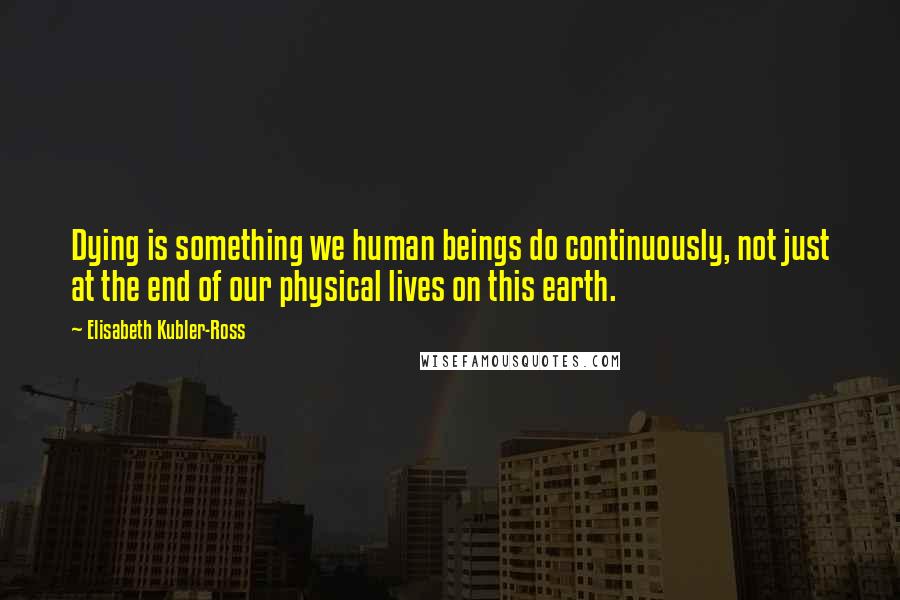 Elisabeth Kubler-Ross Quotes: Dying is something we human beings do continuously, not just at the end of our physical lives on this earth.