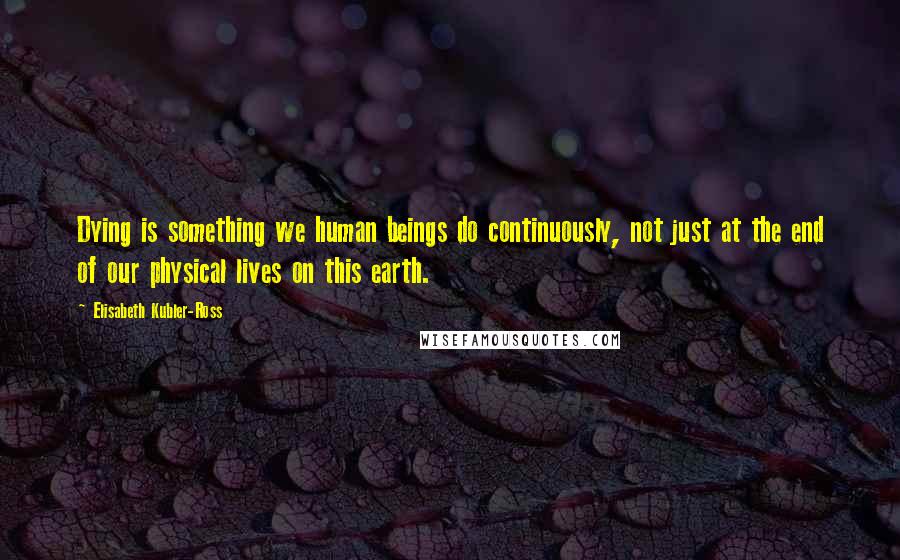 Elisabeth Kubler-Ross Quotes: Dying is something we human beings do continuously, not just at the end of our physical lives on this earth.