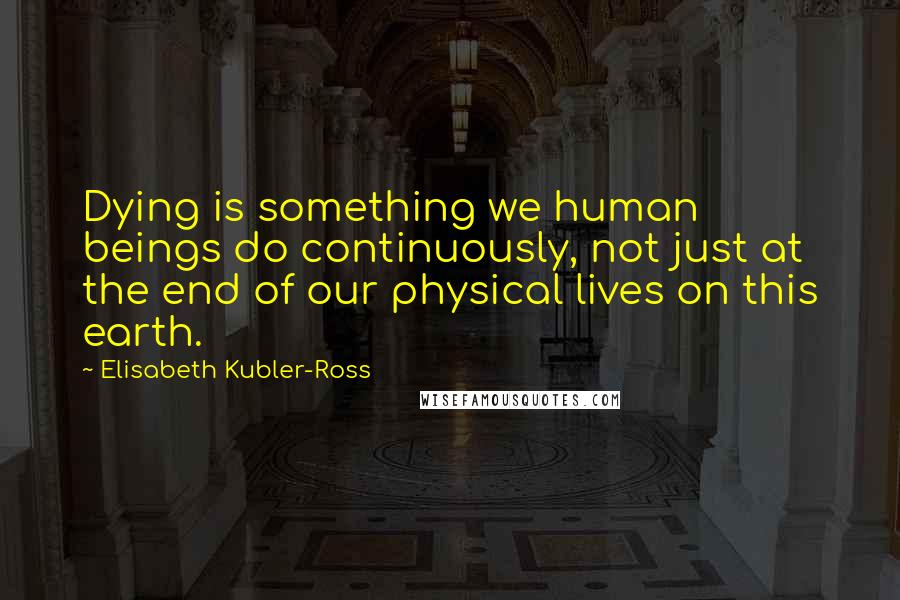 Elisabeth Kubler-Ross Quotes: Dying is something we human beings do continuously, not just at the end of our physical lives on this earth.