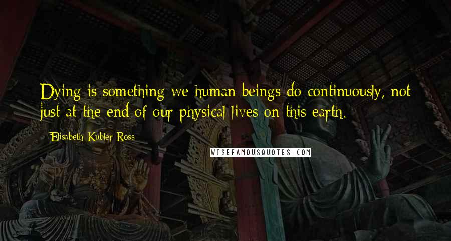 Elisabeth Kubler-Ross Quotes: Dying is something we human beings do continuously, not just at the end of our physical lives on this earth.