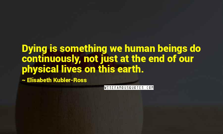 Elisabeth Kubler-Ross Quotes: Dying is something we human beings do continuously, not just at the end of our physical lives on this earth.