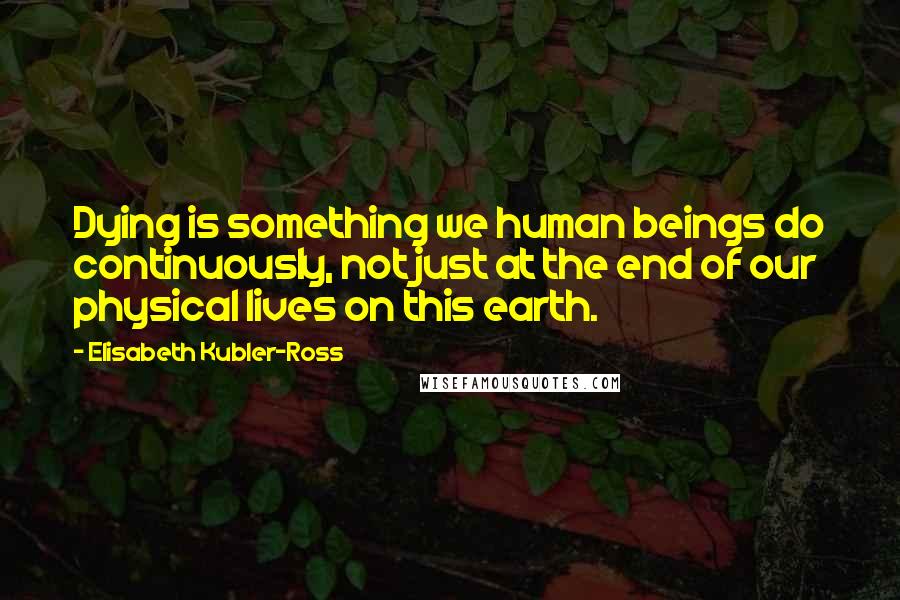 Elisabeth Kubler-Ross Quotes: Dying is something we human beings do continuously, not just at the end of our physical lives on this earth.