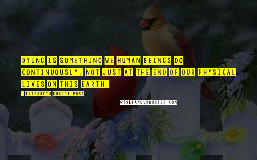 Elisabeth Kubler-Ross Quotes: Dying is something we human beings do continuously, not just at the end of our physical lives on this earth.