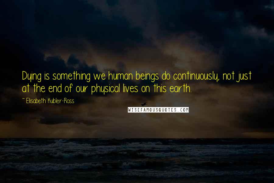 Elisabeth Kubler-Ross Quotes: Dying is something we human beings do continuously, not just at the end of our physical lives on this earth.